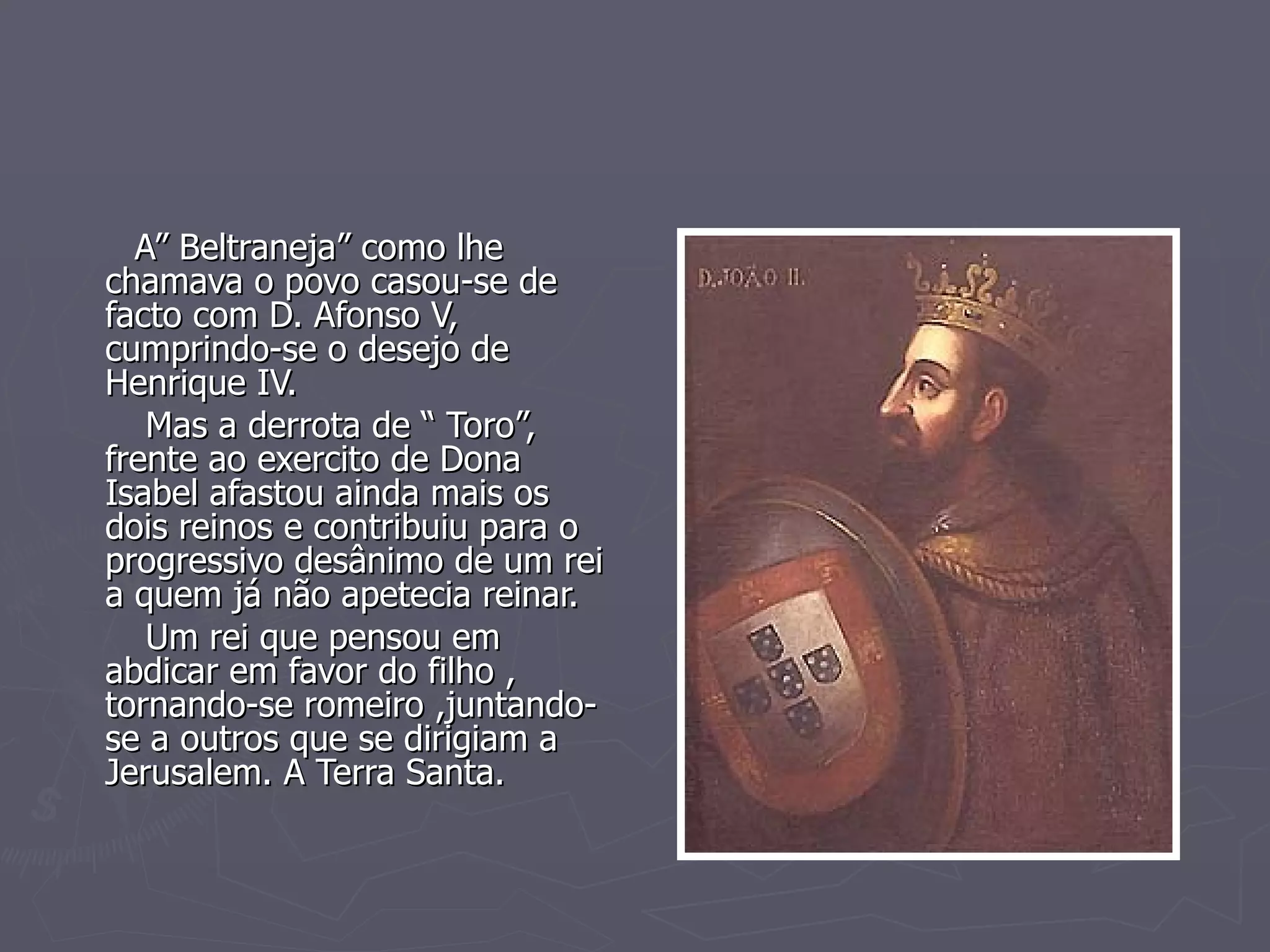 A” Beltraneja” como lhe chamava o povo casou-se de facto com D. Afonso V, cumprindo-se o desejo de Henrique IV. Mas a derrota de “ Toro”, frente ao exercito de Dona Isabel afastou ainda mais os dois reinos e contribuiu para o progressivo desânimo de um rei a quem já não apetecia reinar. Um rei que pensou em abdicar em favor do filho , tornando-se romeiro ,juntando-se a outros que se dirigiam a Jerusalem. A Terra Santa. 