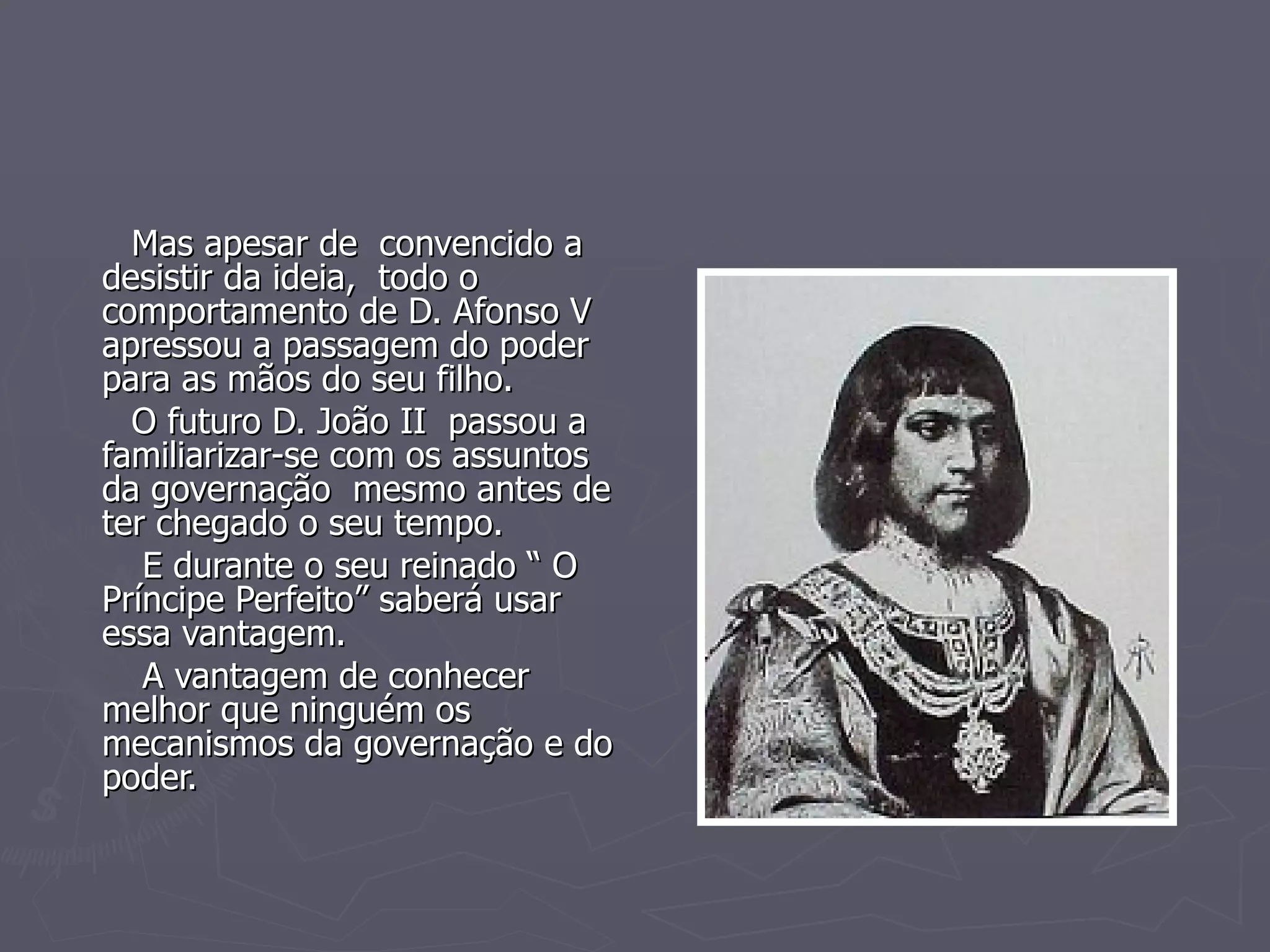 Mas apesar de  convencido a desistir da ideia,  todo o  comportamento de D. Afonso V apressou a passagem do poder para as mãos do seu filho. O futuro D. João II  passou a familiarizar-se com os assuntos da governação  mesmo antes de ter chegado o seu tempo. E durante o seu reinado “ O Príncipe Perfeito” saberá usar essa vantagem. A vantagem de conhecer melhor que ninguém os mecanismos da governação e do poder. 