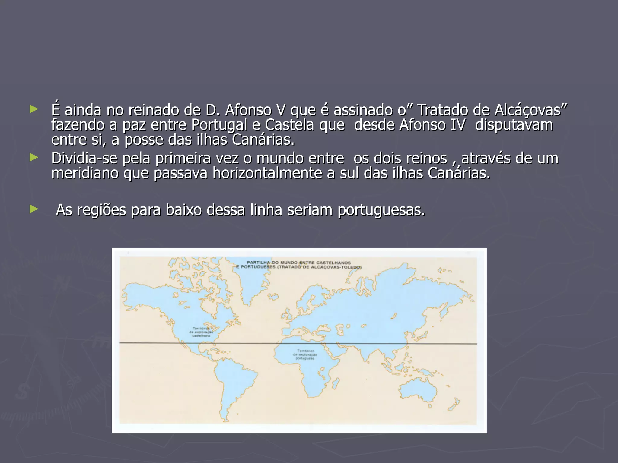É ainda no reinado de D. Afonso V que é assinado o” Tratado de Alcáçovas”  fazendo a paz entre Portugal e Castela que  desde Afonso IV  disputavam  entre si, a posse das ilhas Canárias. Dividia-se pela primeira vez o mundo entre  os dois reinos , através de um meridiano que passava horizontalmente a sul das ilhas Canárias. As regiões para baixo dessa linha seriam portuguesas.   