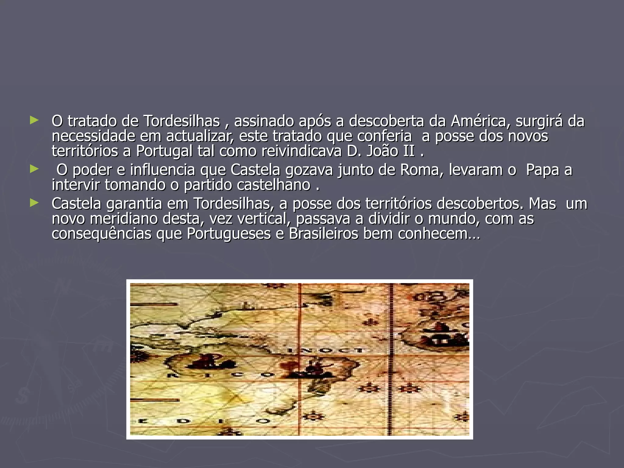 O tratado de Tordesilhas , assinado após a descoberta da América, surgirá da necessidade em actualizar, este tratado que conferia  a posse dos novos  territórios a Portugal tal como reivindicava D. João II . O poder e influencia que Castela gozava junto de Roma, levaram o  Papa a intervir tomando o partido castelhano . Castela garantia em Tordesilhas, a posse dos territórios descobertos. Mas  um novo meridiano desta, vez vertical, passava a dividir o mundo, com as consequências que Portugueses e Brasileiros bem conhecem… 