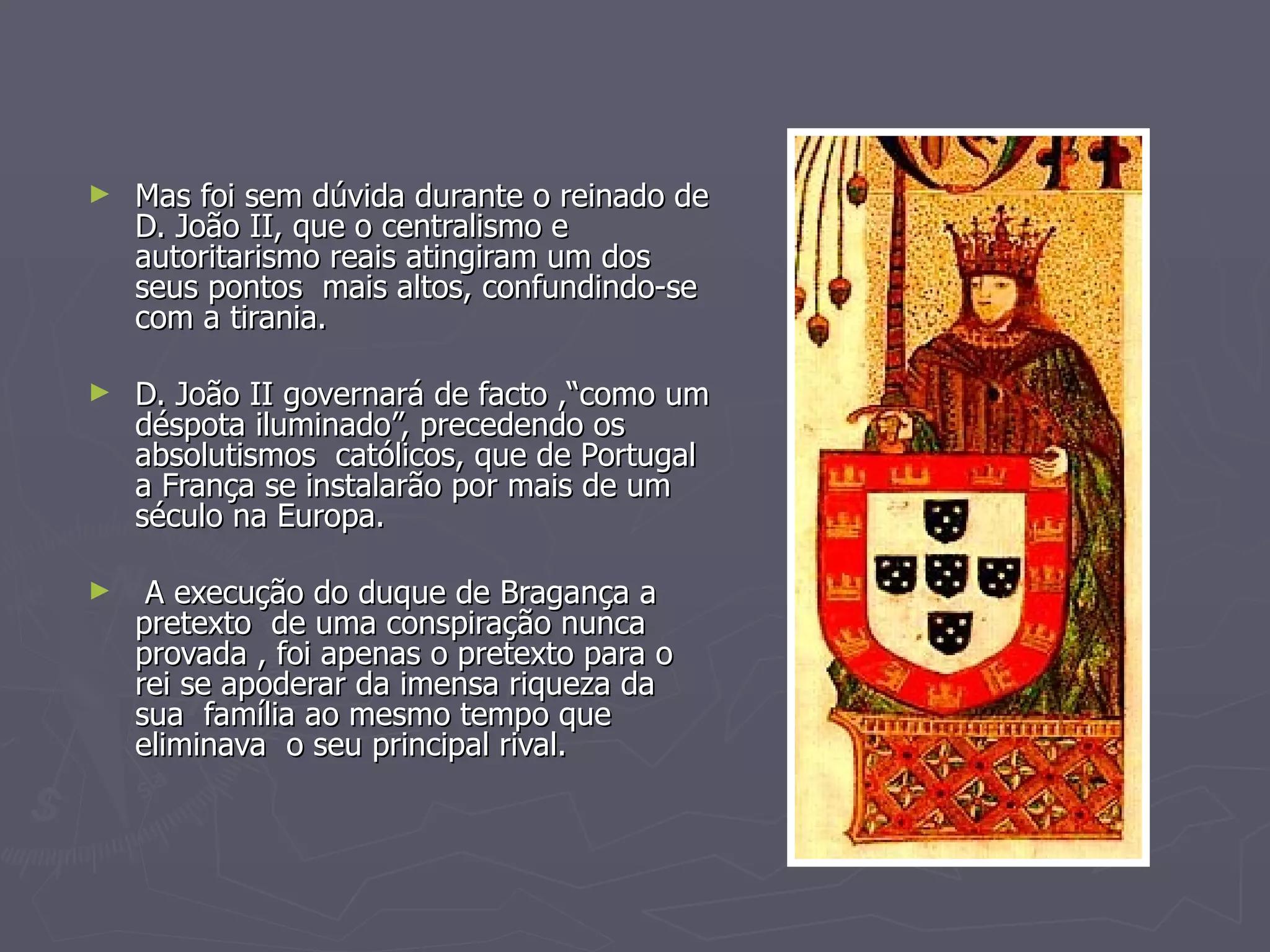 Mas foi sem dúvida durante o reinado de D. João II, que o centralismo e autoritarismo reais atingiram um dos seus pontos  mais altos, confundindo-se com a tirania. D. João II governará de facto ,“como um déspota iluminado”, precedendo os absolutismos  católicos, que de Portugal a França se instalarão por mais de um século na Europa. A execução do duque de Bragança a pretexto  de uma conspiração nunca provada , foi apenas o pretexto para o rei se apoderar da imensa riqueza da sua  família ao mesmo tempo que eliminava  o seu principal rival. 