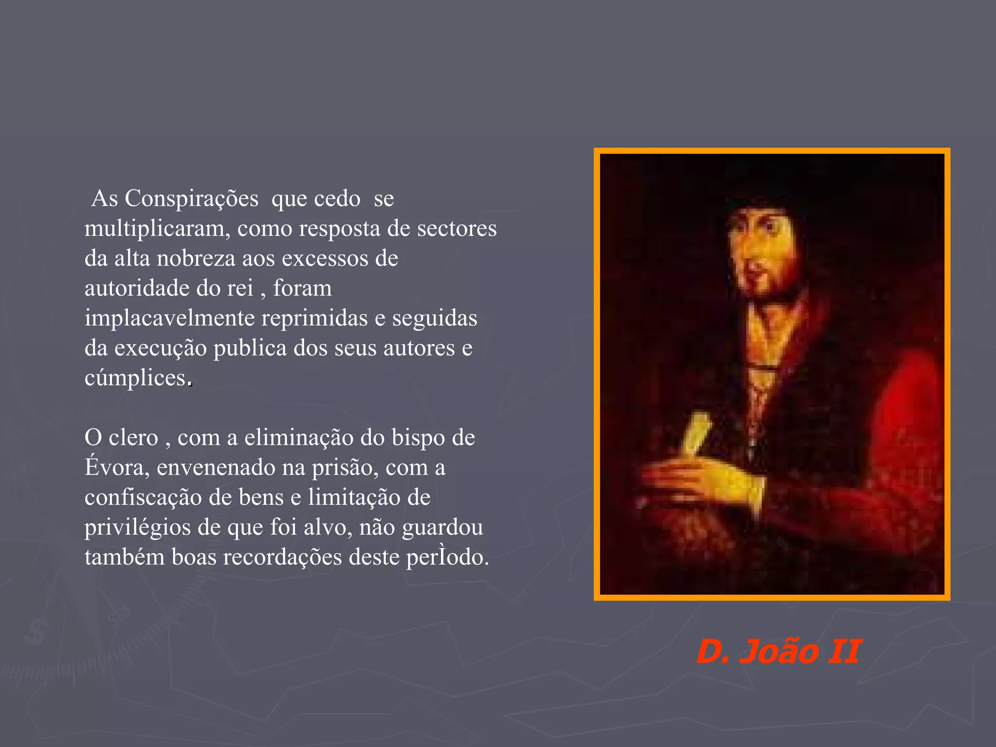 As Conspirações  que cedo  se multiplicaram, como resposta de sectores da alta nobreza aos excessos de autoridade do rei , foram  implacavelmente reprimidas e seguidas da execução publica dos seus autores e cúmplices .  O clero , com a eliminação do bispo de Évora, envenenado na prisão, com a confiscação de bens e limitação de privilégios de que foi alvo, não guardou também boas recordações deste período. D. João II 