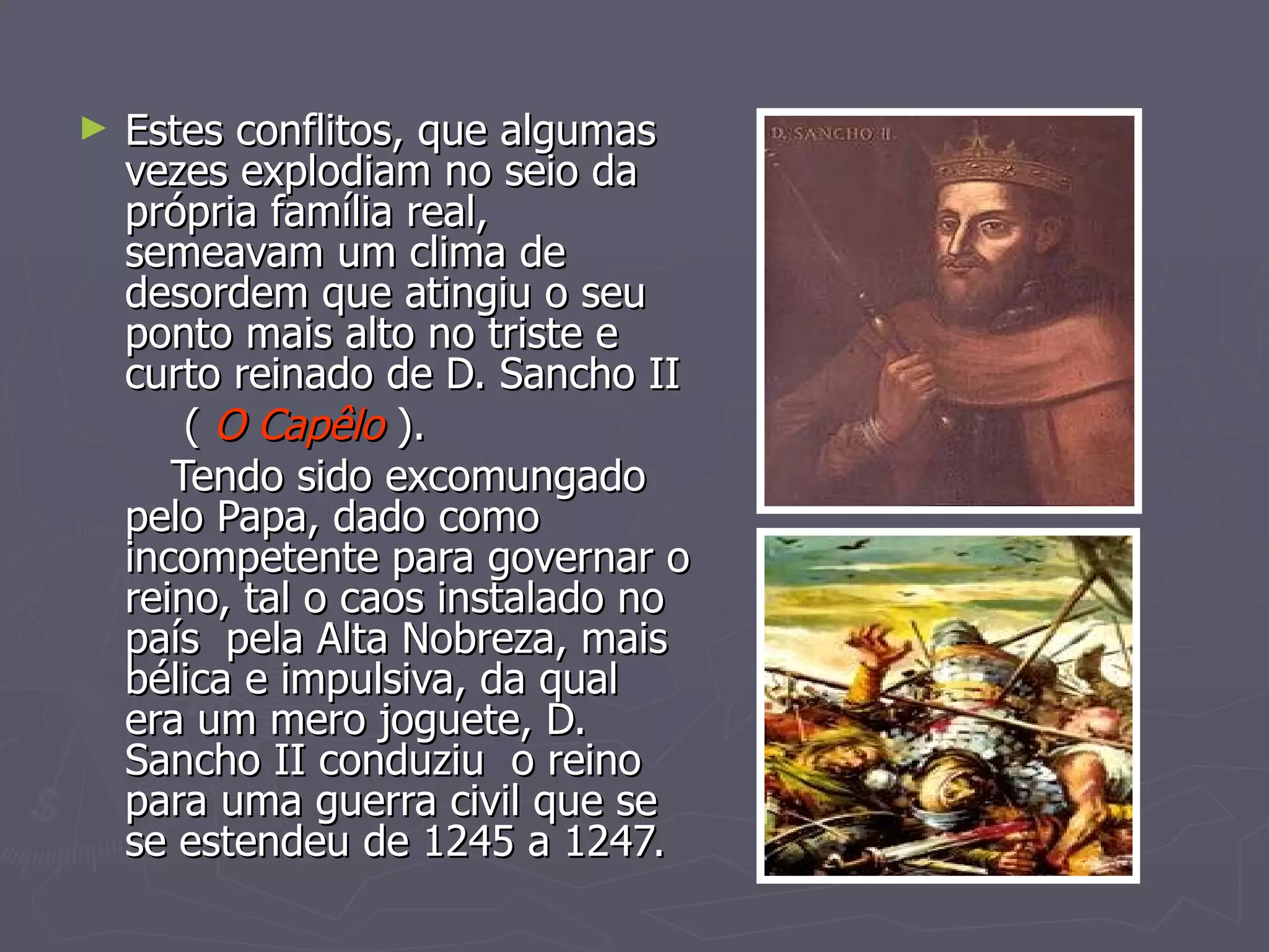 Estes conflitos, que algumas vezes explodiam no seio da própria família real, semeavam um clima de desordem que atingiu o seu ponto mais alto no triste e curto reinado de D. Sancho II (  O Capêlo  ). Tendo sido excomungado pelo Papa, dado como incompetente para governar o reino, tal o caos instalado no país  pela Alta Nobreza, mais bélica e impulsiva, da qual  era um mero joguete, D. Sancho II conduziu  o reino para uma guerra civil que se se estendeu de 1245 a 1247. 