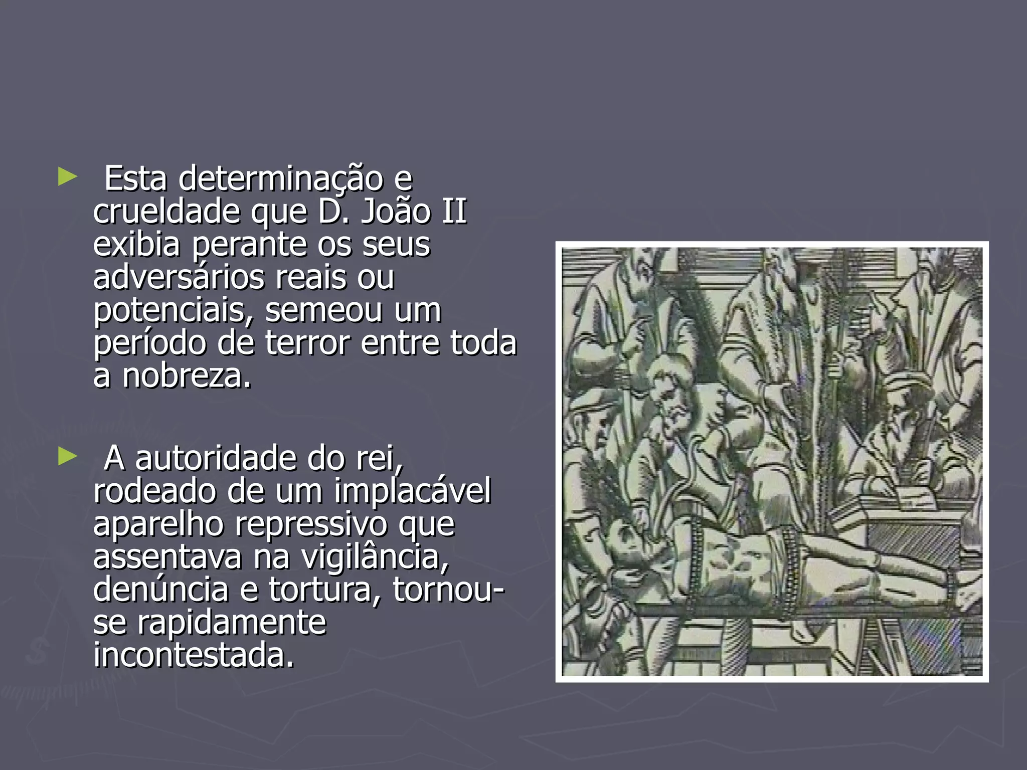 Esta determinação e crueldade que D. João II exibia perante os seus adversários reais ou potenciais, semeou um período de terror entre toda a nobreza. A autoridade do rei, rodeado de um implacável aparelho repressivo que assentava na vigilância, denúncia e tortura, tornou-se rapidamente incontestada. 