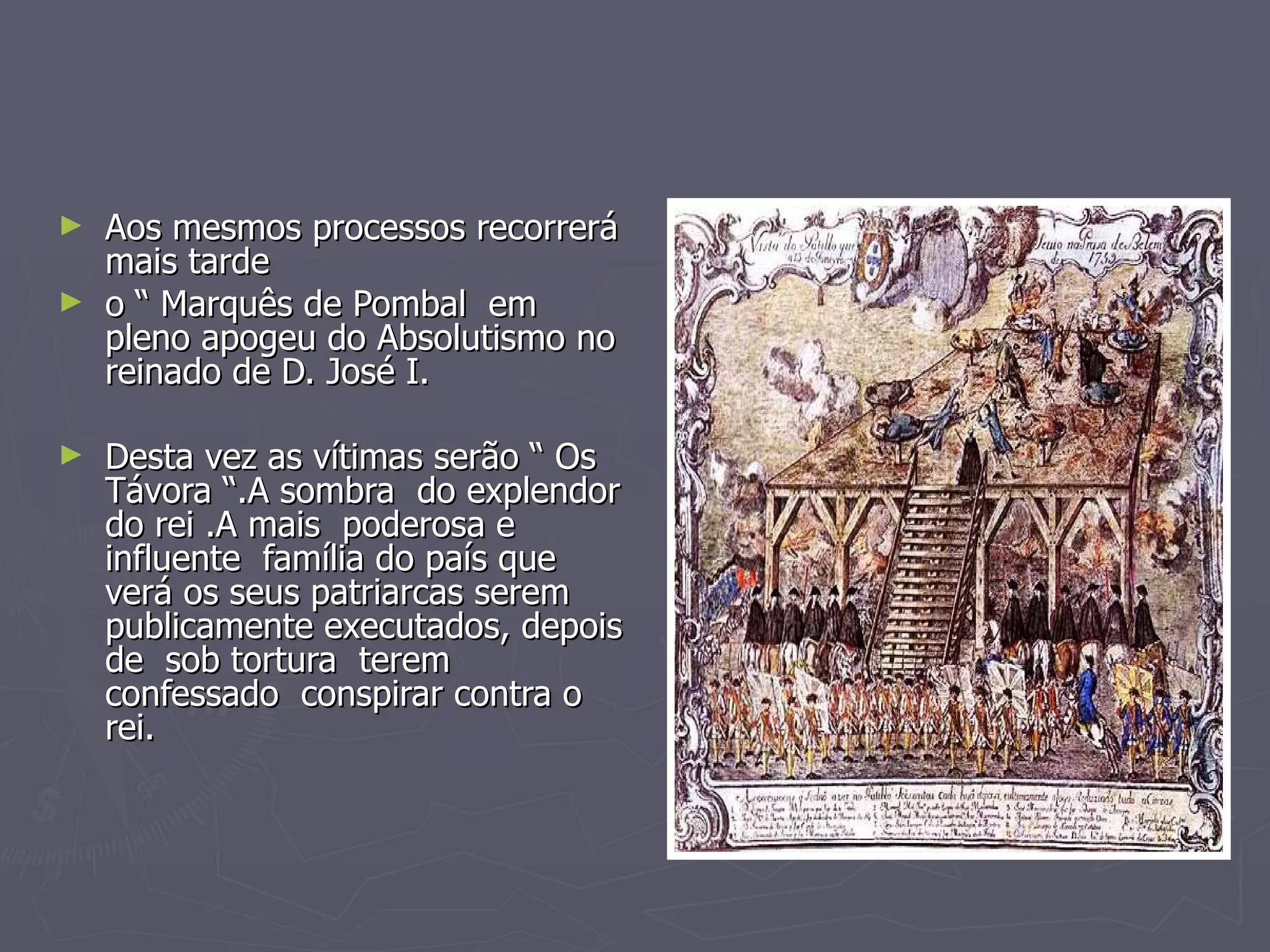Aos mesmos processos recorrerá mais tarde  o “ Marquês de Pombal  em pleno apogeu do Absolutismo no reinado de D. José I. Desta vez as vítimas serão “ Os Távora “.A sombra  do explendor do rei .A mais  poderosa e influente  família do país que verá os seus patriarcas serem publicamente executados, depois de  sob tortura  terem confessado  conspirar contra o rei.  