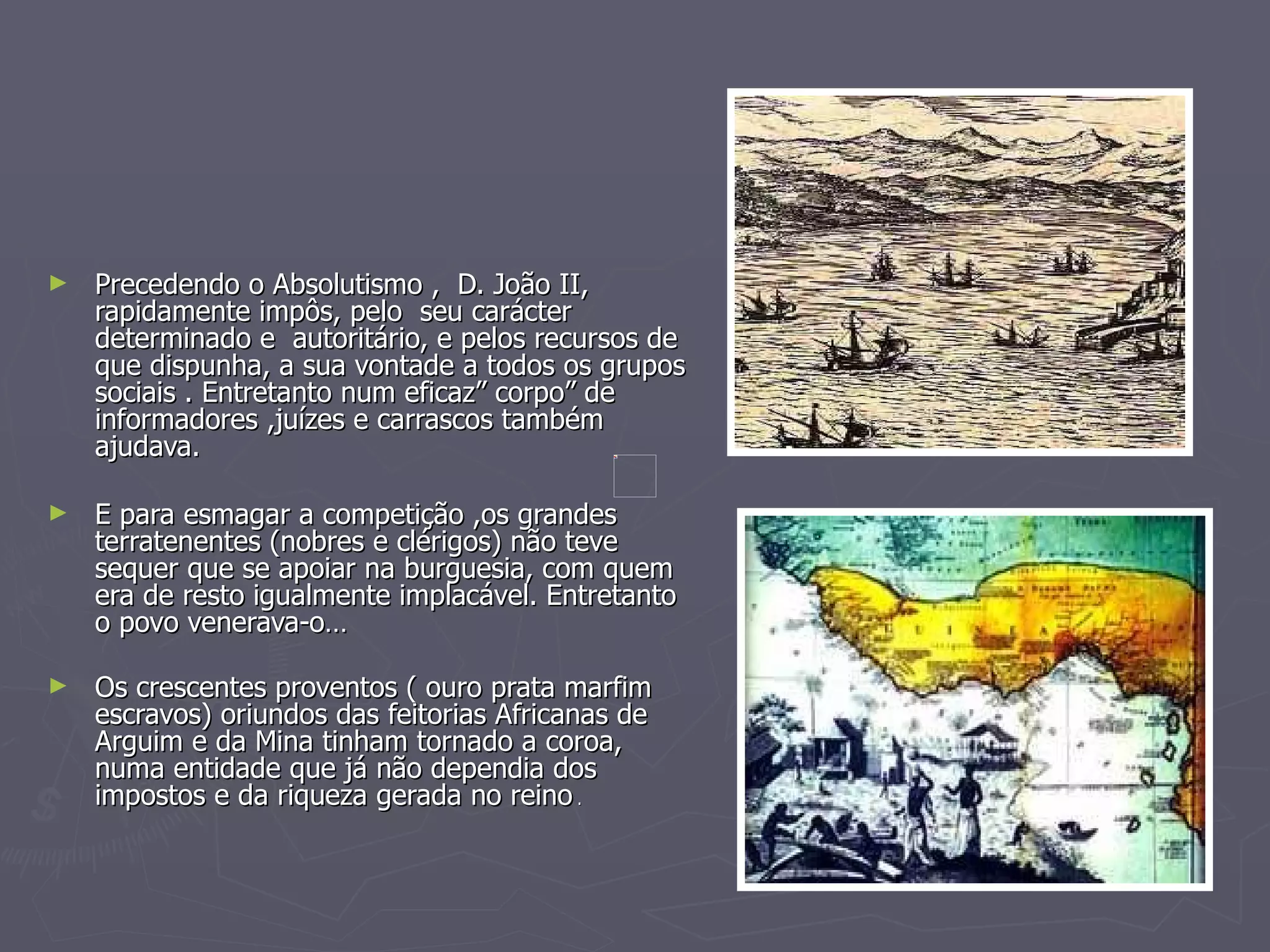 Precedendo o Absolutismo ,  D. João II, rapidamente impôs, pelo  seu carácter determinado e  autoritário, e pelos recursos de que dispunha, a sua vontade a todos os grupos sociais . Entretanto num eficaz” corpo” de informadores ,juízes e carrascos também ajudava. E para esmagar a competição ,os grandes terratenentes (nobres e clérigos) não teve sequer que se apoiar na burguesia, com quem era de resto igualmente implacável. Entretanto o povo venerava-o… Os crescentes proventos ( ouro prata marfim escravos) oriundos das feitorias Africanas de Arguim e da Mina tinham tornado a coroa, numa entidade que já não dependia dos impostos e da riqueza gerada no reino  . 