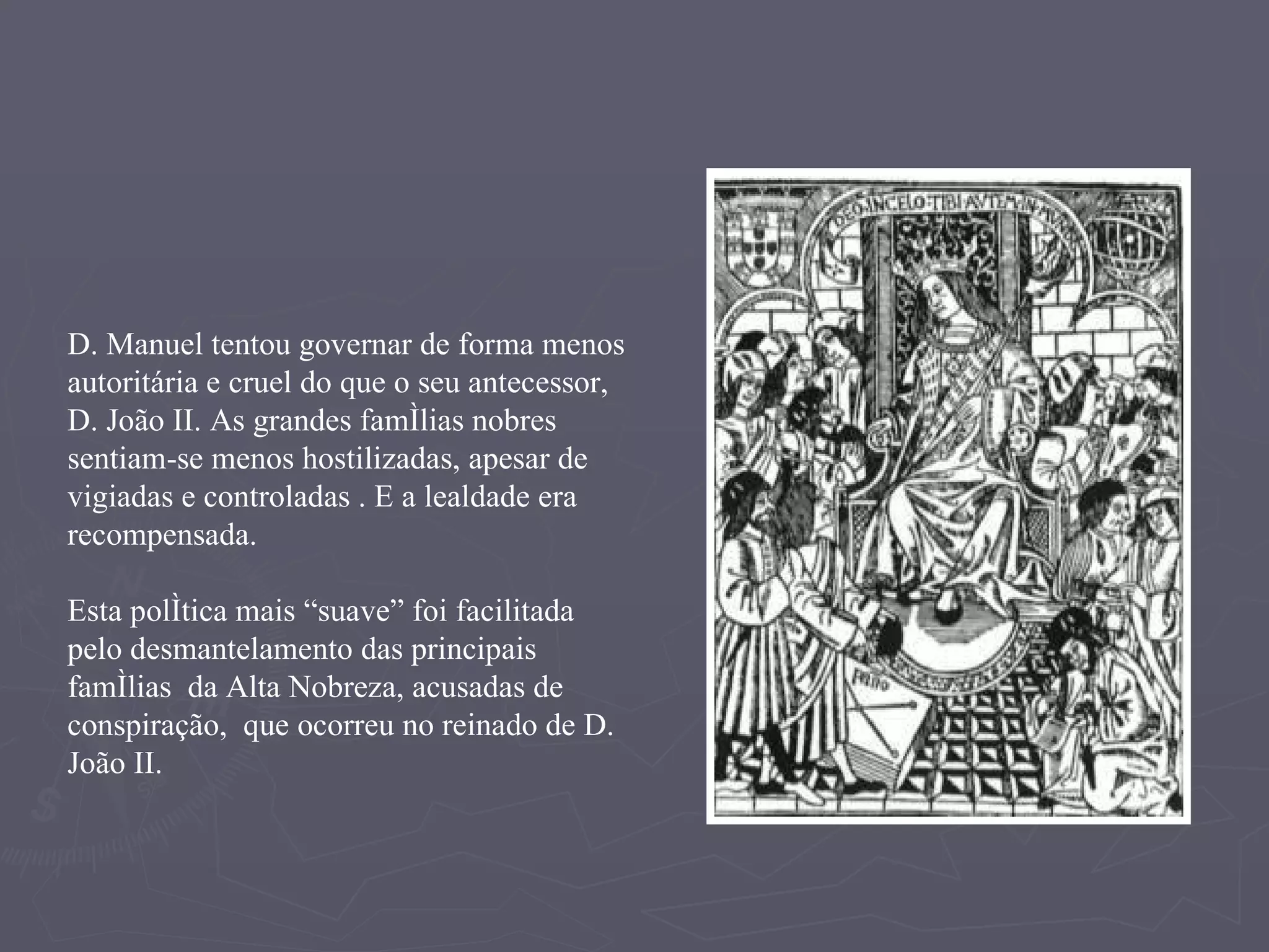 D. Manuel tentou governar de forma menos autoritária e cruel do que o seu antecessor, D. João II. As grandes famílias nobres sentiam-se menos hostilizadas, apesar de vigiadas e controladas . E a lealdade era recompensada. Esta política mais “suave” foi facilitada pelo desmantelamento das principais famílias  da Alta Nobreza, acusadas de conspiração,  que ocorreu no reinado de D. João II. 