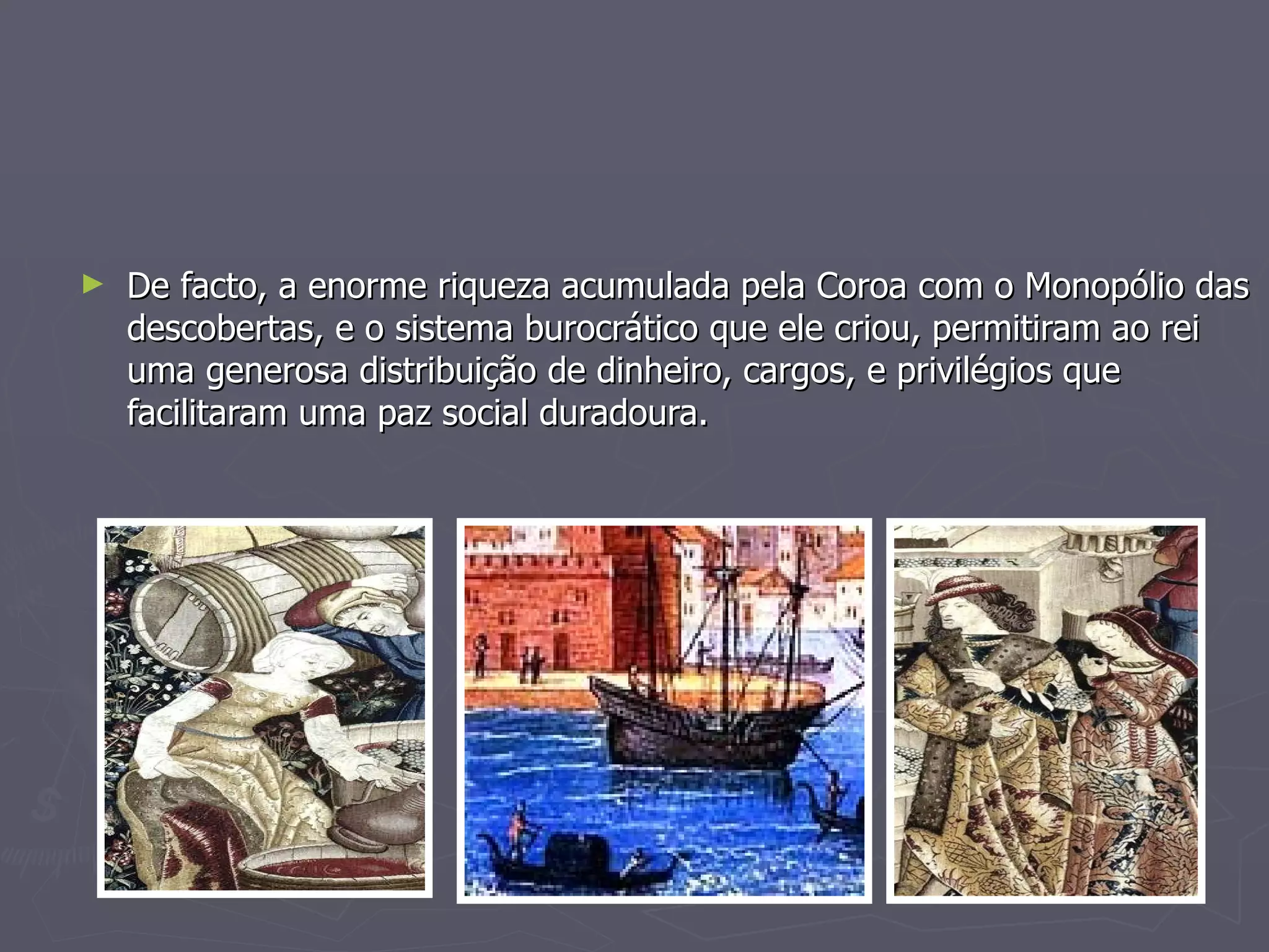 De facto, a enorme riqueza acumulada pela Coroa com o Monopólio das descobertas, e o sistema burocrático que ele criou, permitiram ao rei uma generosa distribuição de dinheiro, cargos, e privilégios que facilitaram uma paz social duradoura. 