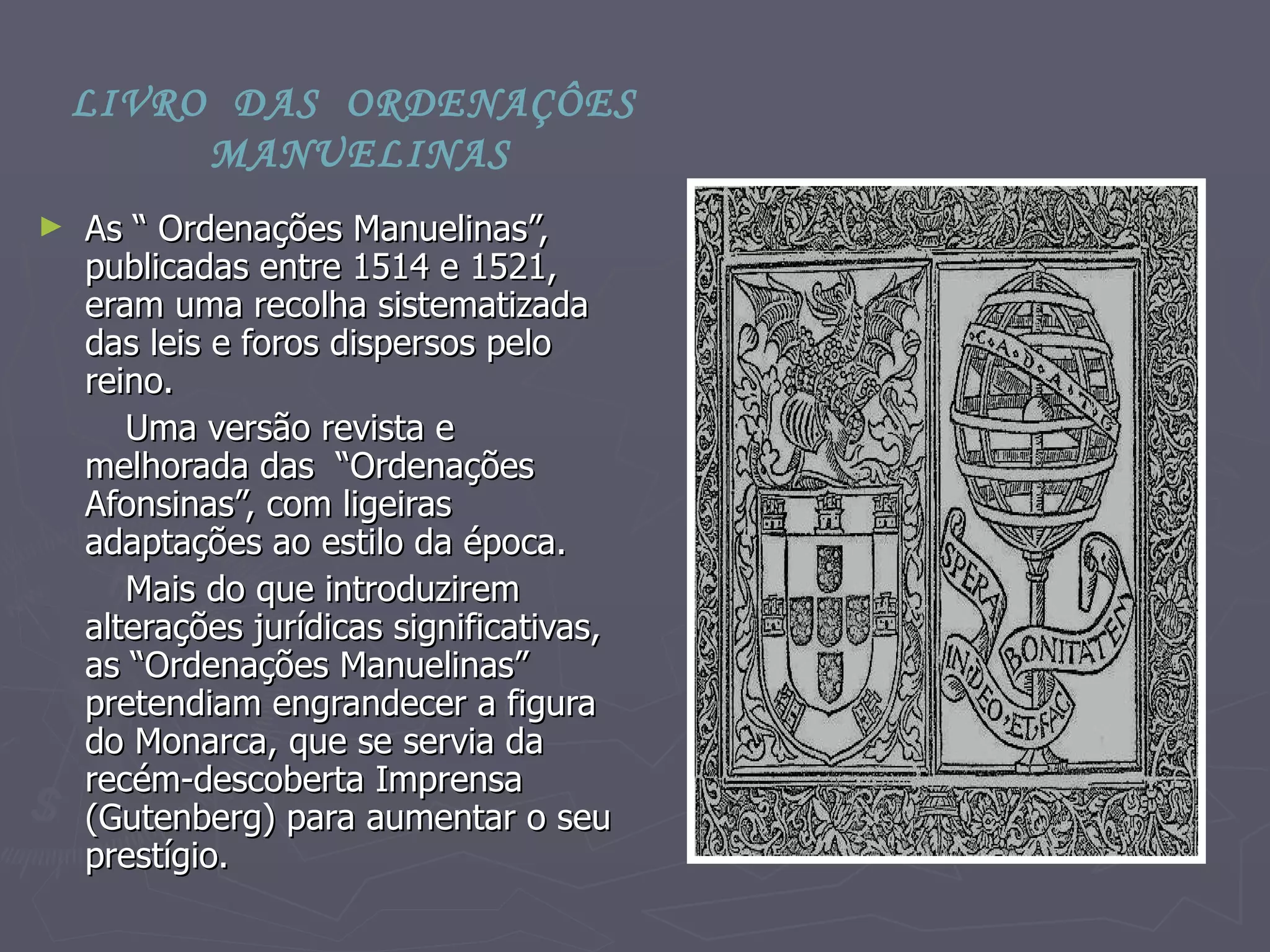 As “ Ordenações Manuelinas”, publicadas entre 1514 e 1521,  eram uma recolha sistematizada das leis e foros dispersos pelo reino. Uma versão revista e melhorada das  “Ordenações Afonsinas”, com ligeiras adaptações ao estilo da época. Mais do que introduzirem alterações jurídicas significativas, as “Ordenações Manuelinas” pretendiam engrandecer a figura do Monarca, que se servia da recém-descoberta Imprensa (Gutenberg) para aumentar o seu  prestígio.  LIVRO  DAS  ORDENAÇÔES  MANUELINAS 