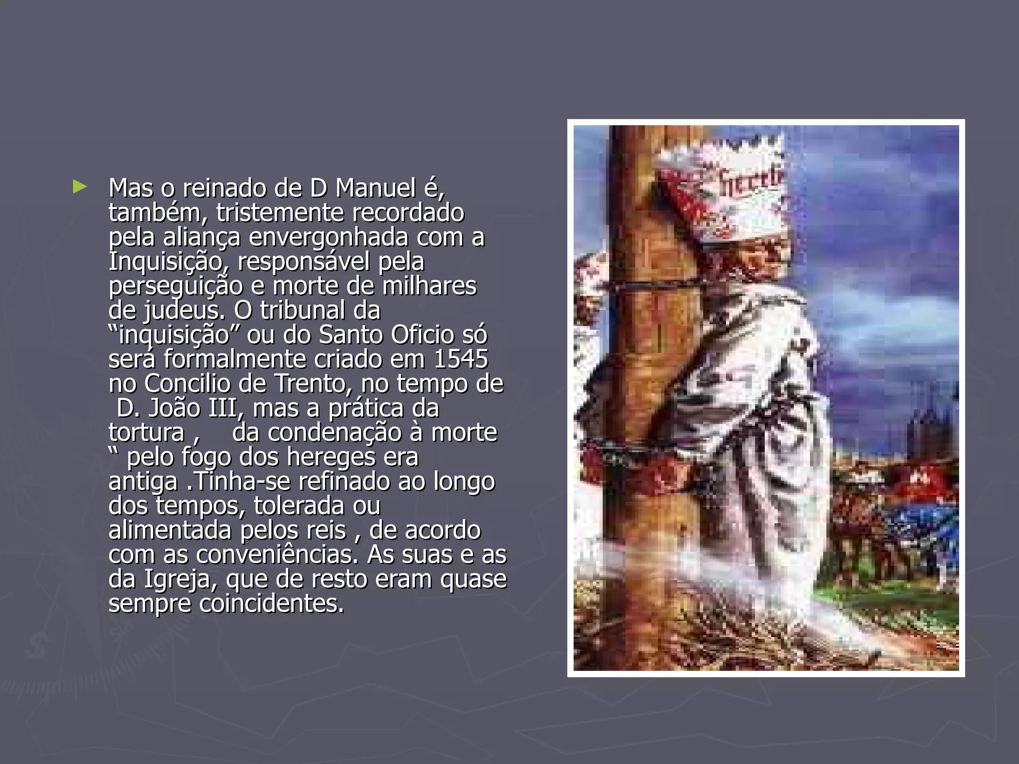 Mas o reinado de D Manuel é, também, tristemente recordado pela aliança envergonhada com a Inquisição, responsável pela perseguição e morte de milhares de judeus. O tribunal da “inquisição” ou do Santo Oficio só será formalmente criado em 1545 no Concilio de Trento, no tempo de  D. João III, mas a prática da tortura ,  da condenação à morte “ pelo fogo dos hereges era antiga .Tinha-se refinado ao longo dos tempos, tolerada ou alimentada pelos reis , de acordo com as conveniências. As suas e as da Igreja, que de resto eram quase sempre coincidentes.  