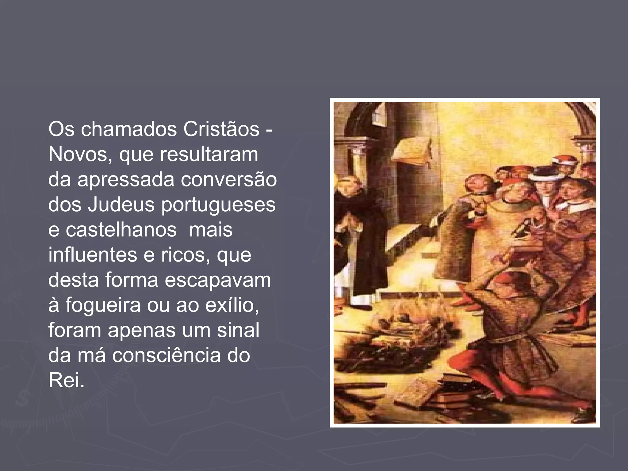 Os chamados Cristãos - Novos, que resultaram da apressada conversão dos Judeus portugueses e castelhanos  mais influentes e ricos, que desta forma escapavam à fogueira ou ao exílio, foram apenas um sinal da má consciência do Rei. 
