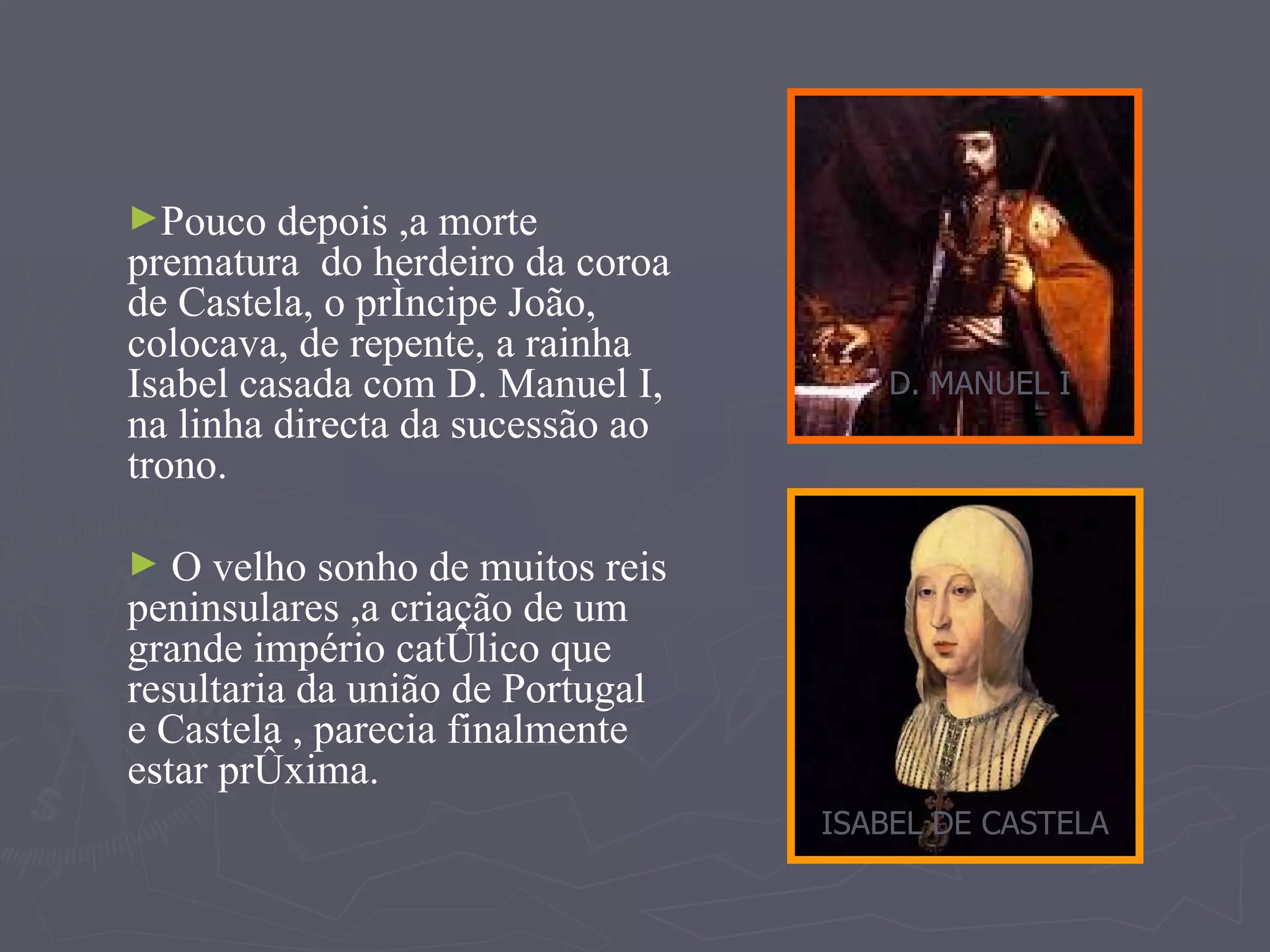 Pouco depois ,a morte prematura  do herdeiro da coroa de Castela, o príncipe João, colocava, de repente, a rainha Isabel casada com D. Manuel I, na linha directa da sucessão ao trono. O velho sonho de muitos reis peninsulares ,a criação de um grande império católico que resultaria da união de Portugal e Castela , parecia finalmente estar próxima. D. MANUEL I ISABEL DE CASTELA 