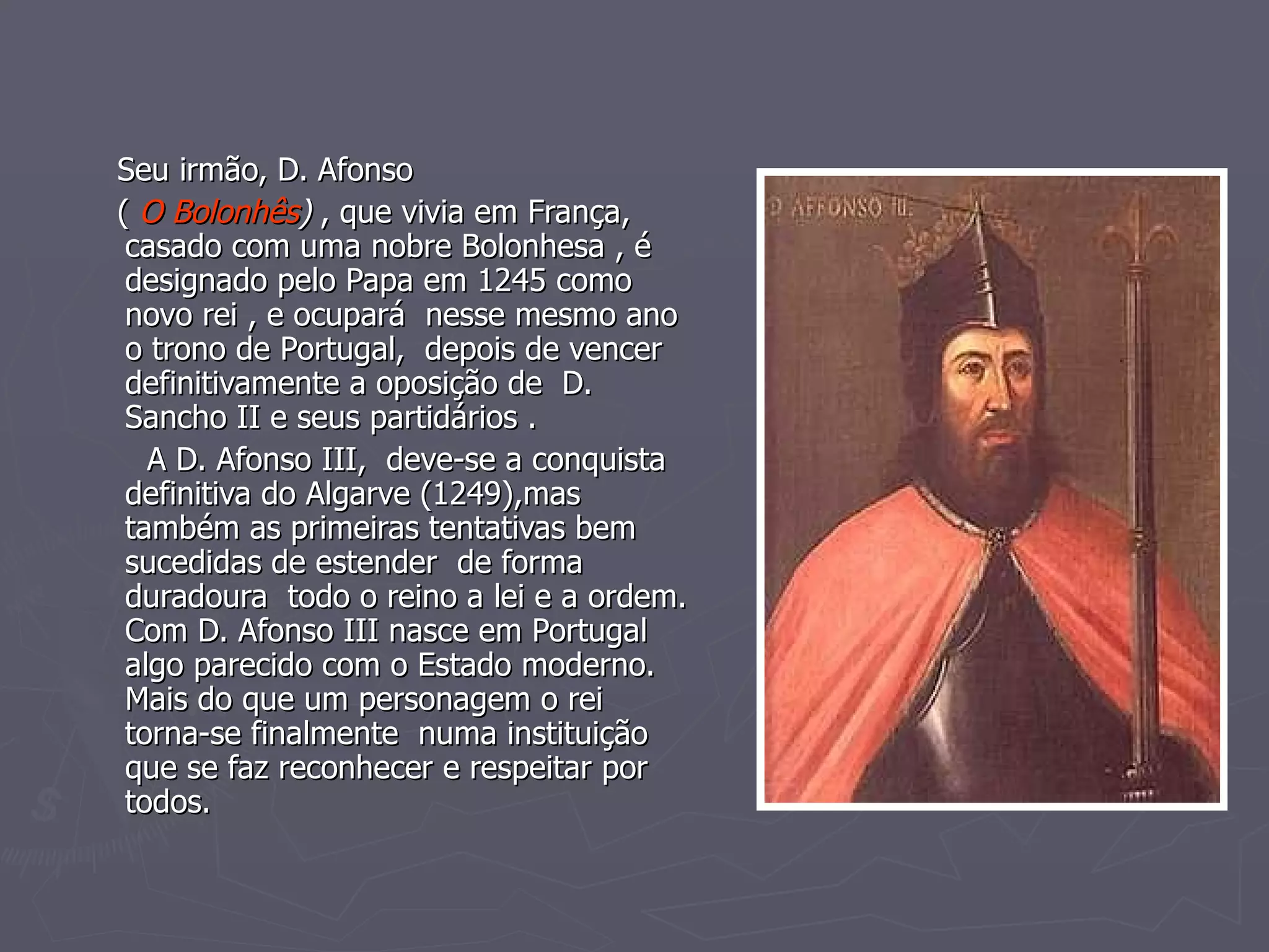 Seu irmão, D. Afonso (  O Bolonhês )  , que vivia em França, casado com uma nobre Bolonhesa , é designado pelo Papa em 1245 como novo rei , e ocupará  nesse mesmo ano o trono de Portugal,  depois de vencer definitivamente a oposição de  D. Sancho II e seus partidários . A D. Afonso III,  deve-se a conquista definitiva do Algarve (1249),mas também as primeiras tentativas bem sucedidas de estender  de forma duradoura  todo o reino a lei e a ordem. Com D. Afonso III nasce em Portugal algo parecido com o Estado moderno. Mais do que um personagem o rei torna-se finalmente  numa instituição que se faz reconhecer e respeitar por todos. 