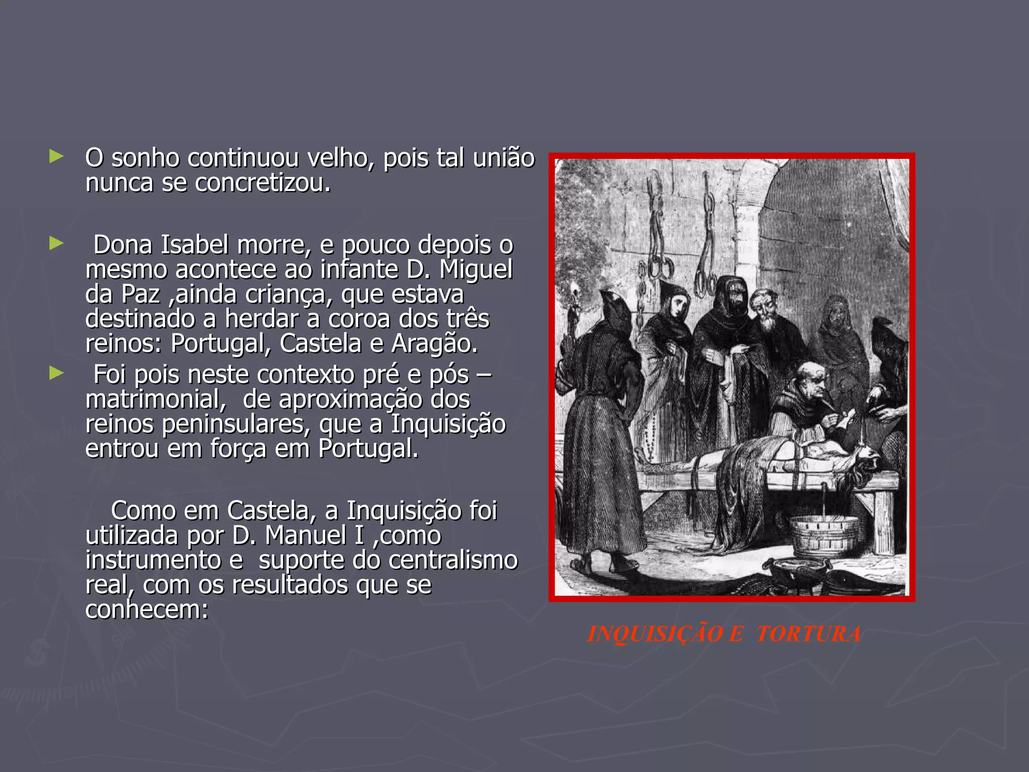 O sonho continuou velho, pois tal união nunca se concretizou. Dona Isabel morre, e pouco depois o mesmo acontece ao infante D. Miguel  da Paz ,ainda criança, que estava destinado a herdar a coroa dos três reinos: Portugal, Castela e Aragão. Foi pois neste contexto pré e pós – matrimonial,  de aproximação dos reinos peninsulares, que a Inquisição entrou em força em Portugal.  Como em Castela, a Inquisição foi utilizada por D. Manuel I ,como instrumento e  suporte do centralismo real, com os resultados que se conhecem: INQUISIÇÃO E  TORTURA 