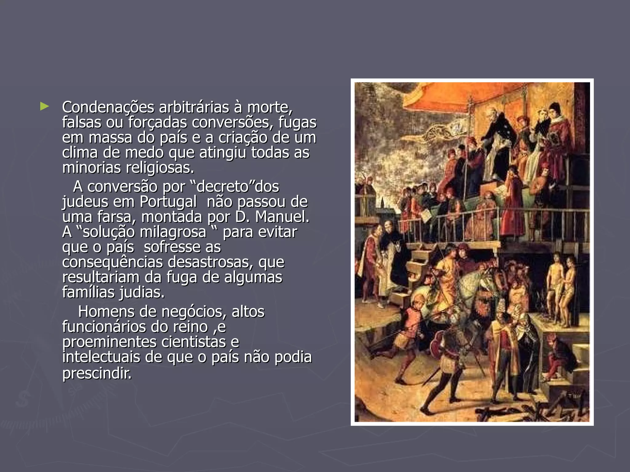 Condenações arbitrárias à morte,  falsas ou forçadas conversões, fugas em massa do país e a criação de um clima de medo que atingiu todas as minorias religiosas. A conversão por “decreto”dos  judeus em Portugal  não passou de uma farsa, montada por D. Manuel. A “solução milagrosa “ para evitar que o país  sofresse as consequências desastrosas, que resultariam da fuga de algumas famílias judias. Homens de negócios, altos funcionários do reino ,e proeminentes cientistas e intelectuais de que o país não podia prescindir.   