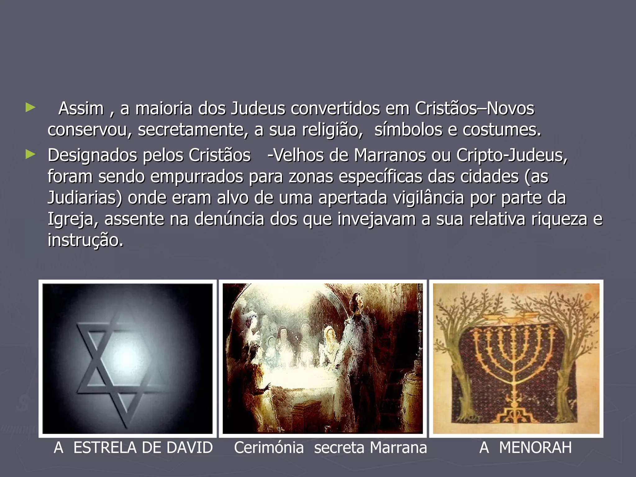 Assim , a maioria dos Judeus convertidos em Cristãos–Novos conservou, secretamente, a sua religião,  símbolos e costumes. Designados pelos Cristãos  -Velhos de Marranos ou Cripto-Judeus, foram sendo empurrados para zonas específicas das cidades (as Judiarias) onde eram alvo de uma apertada vigilância por parte da Igreja, assente na denúncia dos que invejavam a sua relativa riqueza e instrução. A  MENORAH A  ESTRELA DE DAVID Cerimónia  secreta Marrana 