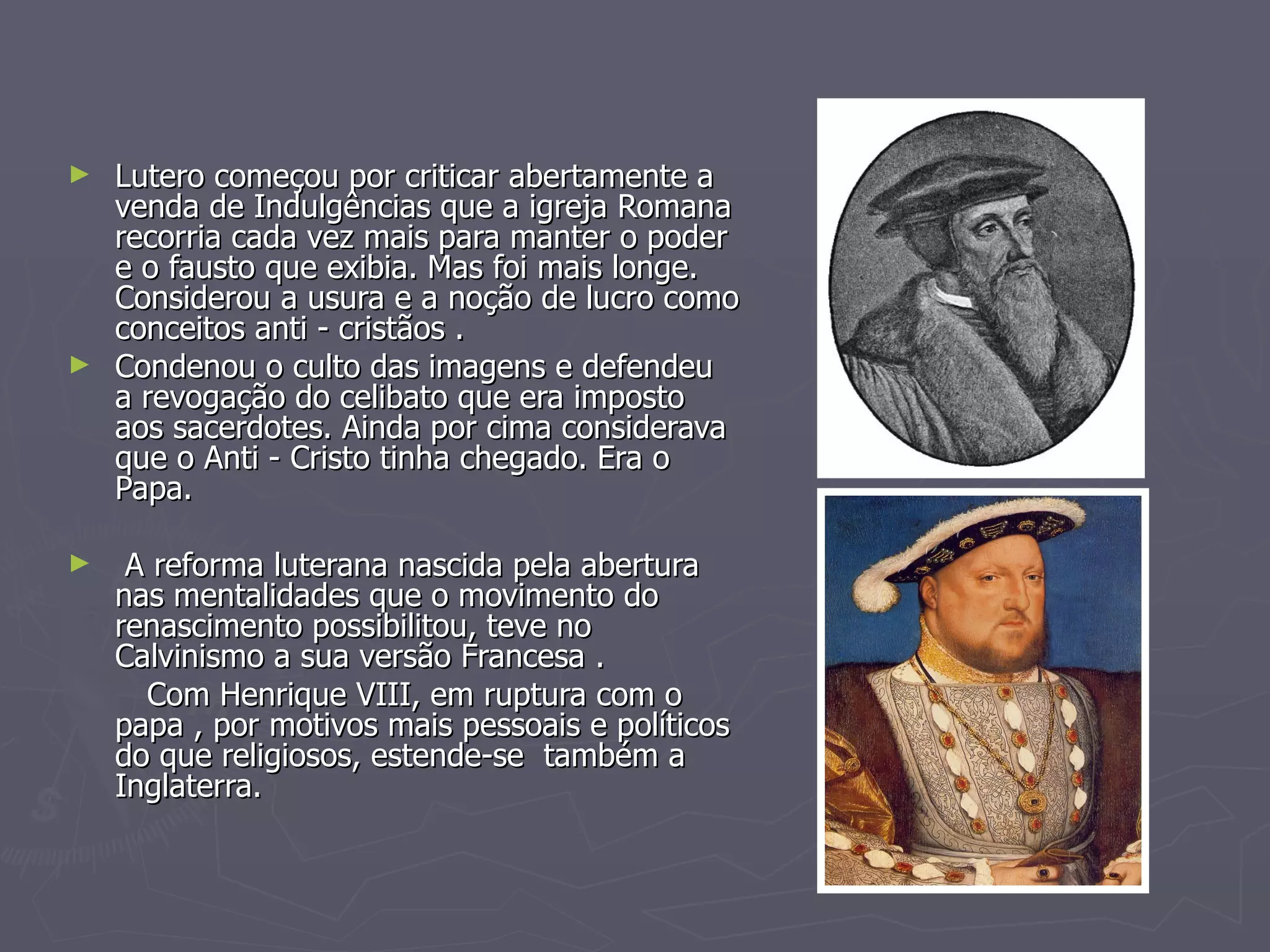 Lutero começou por criticar abertamente a venda de Indulgências que a igreja Romana recorria cada vez mais para manter o poder e o fausto que exibia. Mas foi mais longe. Considerou a usura e a noção de lucro como conceitos anti - cristãos . Condenou o culto das imagens e defendeu  a revogação do celibato que era imposto  aos sacerdotes. Ainda por cima considerava que o Anti - Cristo tinha chegado. Era o Papa. A reforma luterana nascida pela abertura nas mentalidades que o movimento do renascimento possibilitou, teve no Calvinismo a sua versão Francesa .  Com Henrique VIII, em ruptura com o papa , por motivos mais pessoais e políticos do que religiosos, estende-se  também a Inglaterra. 