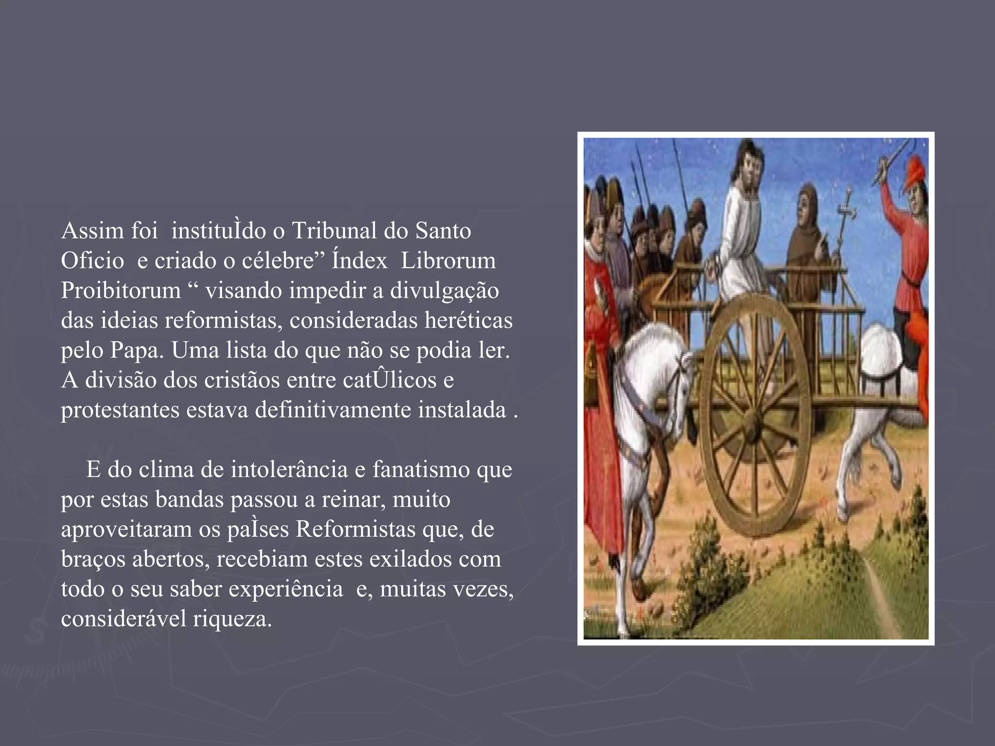 Assim foi  instituído o Tribunal do Santo Oficio  e criado o célebre” Índex  Librorum  Proibitorum “ visando impedir a divulgação das ideias reformistas, consideradas heréticas pelo Papa. Uma lista do que não se podia ler.  A divisão dos cristãos entre católicos e protestantes estava definitivamente instalada . E do clima de intolerância e fanatismo que por estas bandas passou a reinar, muito aproveitaram os países Reformistas que, de braços abertos, recebiam estes exilados com todo o seu saber experiência  e, muitas vezes, considerável riqueza. 