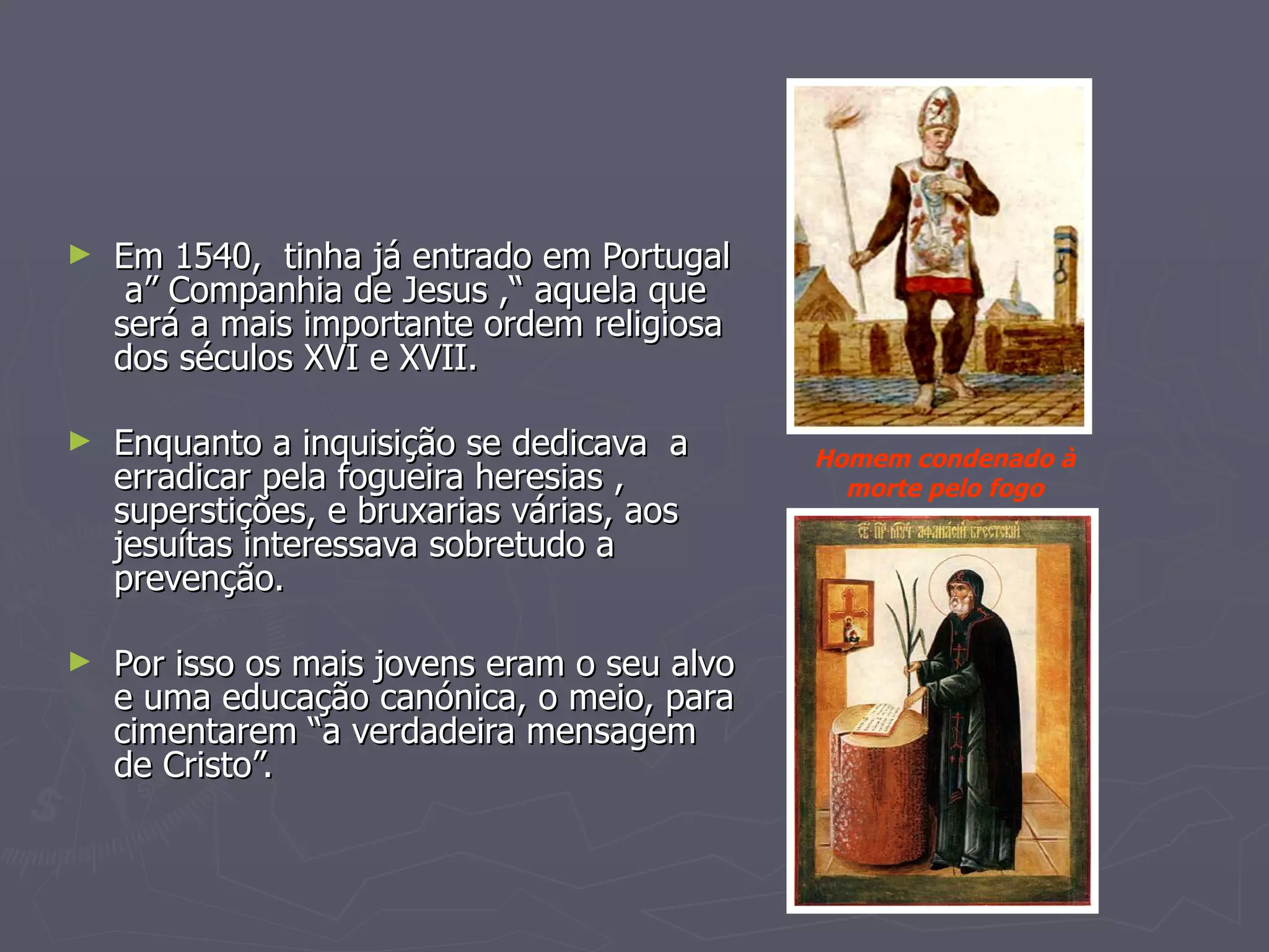 Em 1540,  tinha já entrado em Portugal  a” Companhia de Jesus ,“ aquela que será a mais importante ordem religiosa dos séculos XVI e XVII. Enquanto a inquisição se dedicava  a erradicar pela fogueira heresias , superstições, e bruxarias várias, aos jesuítas interessava sobretudo a prevenção. Por isso os mais jovens eram o seu alvo e uma educação canónica, o meio, para cimentarem “a verdadeira mensagem de Cristo”. Homem condenado à morte pelo fogo 