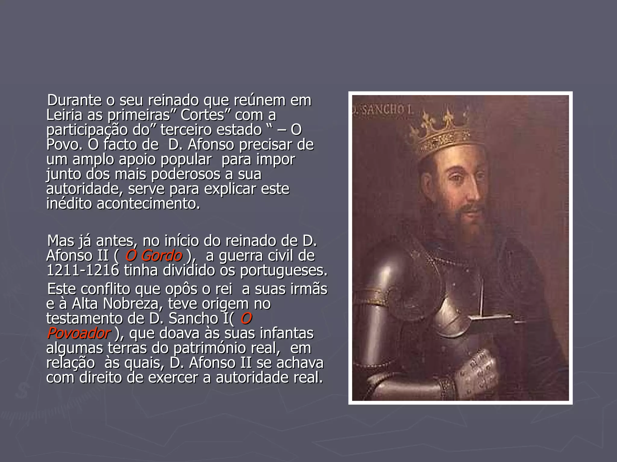 Durante o seu reinado que reúnem em Leiria as primeiras” Cortes” com a participação do” terceiro estado “ – O Povo. O facto de  D. Afonso precisar de um amplo apoio popular  para impor junto dos mais poderosos a sua autoridade, serve para explicar este inédito acontecimento. Mas já antes, no início do reinado de D. Afonso II (  O Gordo  ),  a guerra civil de 1211-1216 tinha dividido os portugueses. Este conflito que opôs o rei  a suas irmãs e à Alta Nobreza, teve origem no testamento de D. Sancho I(  O Povoador  ), que doava às suas infantas algumas terras do património real,  em relação  às quais, D. Afonso II se achava com direito de exercer a autoridade real. 