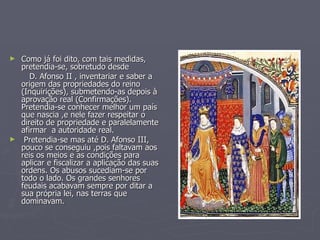 Como já foi dito, com tais medidas, pretendia-se, sobretudo desde  D. Afonso II , inventariar e saber a origem das propriedades do reino (Inquirições), submetendo-as depois à aprovação real (Confirmações). Pretendia-se conhecer melhor um país que nascia ,e nele fazer respeitar o direito de propriedade e paralelamente afirmar  a autoridade real.  Pretendia-se mas até D. Afonso III, pouco se conseguiu ,pois faltavam aos reis os meios e as condições para aplicar e fiscalizar a aplicação das suas ordens. Os abusos sucediam-se por todo o lado. Os grandes senhores feudais acabavam sempre por ditar a sua própria lei, nas terras que dominavam. 