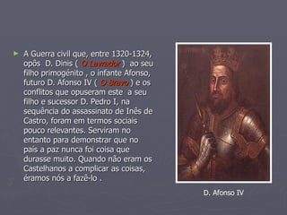 A Guerra civil que, entre 1320-1324, opôs  D. Dinis (  O Lavrador  )  ao seu filho primogénito , o infante Afonso, futuro D. Afonso IV (  O Bravo  ) e os conflitos que opuseram este  a seu filho e sucessor D. Pedro I, na sequência do assassinato de Inês de Castro, foram em termos sociais pouco relevantes. Serviram no entanto para demonstrar que no país a paz nunca foi coisa que durasse muito. Quando não eram os Castelhanos a complicar as coisas, éramos nós a fazê-lo .  D. Afonso IV 