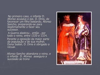 No primeiro caso, o infante D. Afonso acusava o pai, D. Dinis, de favorecer um filho bastardo, Afonso Sancho, preparando-se para ilegitimamente o fazer seu sucessor. A Guerra alastrou , então , por todo o reino, entre 1320 e 1324. Perante a oposição da maior parte da população e de sua mulher, Dona Isabel, D. Dinis é obrigado a recuar. Afonso Sancho abandona o reino, e o infante  D. Afonso  assegura a sucessão ao trono 