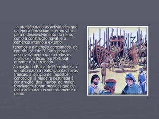 … a atenção dada ás actividades que na época floresciam e  eram vitais para o desenvolvimento do reino, como a construção naval ,e o comércio interno e externo,  teremos a dimensão aproximada  da  contribuição de D. Dinis para o  desenvolvimento que a todos os níveis se verificou em Portugal durante o seu reinado . A criação da Bolsa de Mercadores,  o impulso dado à realização das feiras francas, a isenção de impostos  concedida  à madeira destinada à construção  dos  navios  de maior tonelagem, foram medidas que de facto animaram economicamente o reino.  