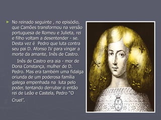 No reinado seguinte , no episódio, que Camões transformou na versão portuguesa de Romeu e Julieta, rei e filho voltam a desentender - se. Desta vez é  Pedro que luta contra seu pai D. Afonso IV para vingar a morte da amante, Inês de Castro. Inês de Castro era aia - mor de Dona Constança, mulher de D. Pedro. Mas era também uma fidalga oriunda de um poderosa família galega empenhada na  luta pelo poder, tentando derrubar o então  rei de Leão e Castela, Pedro “O Cruel”.   