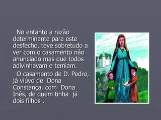 No entanto a razão determinante para este desfecho, teve sobretudo a ver com o casamento não anunciado mas que todos  adivinhavam e temiam. O casamento de D. Pedro, já viúvo de  Dona Constança, com  Dona Inês, de quem tinha  já dois filhos . 