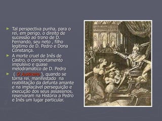 Tal perspectiva punha, para o rei, em perigo, o direito de sucessão ao trono de D. Fernando, seu neto , filho legitimo de D. Pedro e Dona Constança.  A morte cruel de Inês de Castro, o comportamento impulsivo e quase  melodramático de D. Pedro (  O Justiceiro  ), quando se torna rei, manifestado  na reabilitação da defunta amante e na implacável perseguição e  execução dos seus assassinos, reservaram na História a Pedro e Inês um lugar particular. 