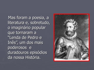 Mas foram a poesia, a literatura e, sobretudo, o imaginário popular que tornaram a  “Lenda de Pedro e Inês”, um dos mais poderosos  e duradouros episódios da nossa História. 