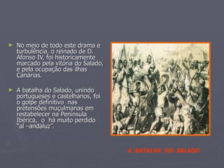 No meio de todo este drama e  turbulência, o reinado de D. Afonso IV, foi historicamente  marcado pela vitória do Salado, e pela ocupação das ilhas Canárias. A batalha do Salado, unindo portugueses e castelhanos, foi o golpe definitivo  nas pretensões muçulmanas em restabelecer na Península Ibérica,  o  há muito perdido “al –andaluz”.  A  BATALHA  DO  SALADO 