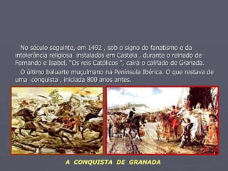 No século seguinte, em 1492 , sob o signo do fanatismo e da intolerância religiosa  instalados em Castela , durante o reinado de Fernando e Isabel, “Os reis Católicos “, cairá o califado de Granada. O último baluarte muçulmano na Península Ibérica. O que restava de uma  conquista , iniciada 800 anos antes. A  CONQUISTA  DE  GRANADA 