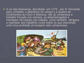 A Lei das Sesmarias, decretada  em 1375 , por D. Fernando para combater o abandono do campo e a quebra de rendimentos do Clero e Nobreza, não só condenava a trabalho forçado nos campos, os desempregados e mendigos recrutados nas cidades, como também  obrigava a regressar aos trabalhos rurais todos os que exercendo  uma nova profissão já tivessem sido camponeses.  