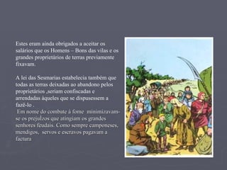 Estes eram ainda obrigados a aceitar os salários que os Homens – Bons das vilas e os grandes proprietários de terras previamente fixavam.  A lei das Sesmarias estabelecia também que todas as terras deixadas ao abandono pelos proprietários ,seriam confiscadas e arrendadas àqueles que se dispusessem a fazê-lo . Em nome do combate à fome  minimizavam-se os prejuízos que atingiam os grandes senhores feudais. Como sempre camponeses, mendigos,  servos e escravos pagavam a factura 