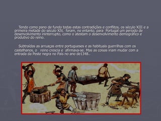 Tendo como pano de fundo todas estas contradições e conflitos, os século XIII e a primeira metade do século XIV,  foram, no entanto, para  Portugal um período de desenvolvimento ininterrupto, como o atestam o desenvolvimento demográfico e produtivo do reino.  Subtraídas as arruaças entre portugueses e as habituais guerrilhas com os castelhanos, o  reino crescia e  afirmava-se.   Mas as coisas iriam mudar com a entrada da Peste negra no País no ano de1348.. 