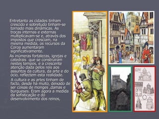 Entretanto as cidades tinham crescido e sobretudo tinham-se tornado mais dinâmicas. As trocas internas e externas multiplicavam-se e, através dos impostos que cresciam, na mesma medida, os recursos da Coroa aumentaram significativamente. As inúmeras fortalezas, igrejas e  catedrais  que se construíram nestes tempos, e a crescente atenção dada pelos reis aos assuntos da cultura, da arte e do ócio, reflectem esta realidade.  A cultura e as artes tinham de facto, desde há muito, deixado de ser coisas de monges ,damas e burgueses. Eram agora a medida da sofisticação e do desenvolvimento dos reinos, 