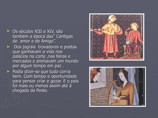 Os séculos XIII e XIV, são   também a época das” Cantigas de  amor e de Amigo”. Dos jograis  trovadores e poetas que ganhavam a vida nos palácios na corte ,nas feiras e mercados e animavam um mundo por algum tempo em paz . Podia dizer-se que tudo corria bem. Com tempo e oportunidade para pensar criar e gozar. E o país foi mais ou menos assim até à chegada da Peste. 