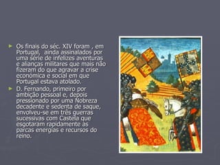 Os finais do séc. XIV foram , em Portugal,  ainda assinalados por uma série de infelizes aventuras  e alianças militares que mais não fizeram do que agravar a crise económica e social em que Portugal estava atolado. D. Fernando, primeiro por ambição pessoal e, depois pressionado por uma Nobreza decadente e sedenta de saque, envolveu-se em três guerras sucessivas com Castela que esgotaram rapidamente as parcas energias e recursos do reino. 