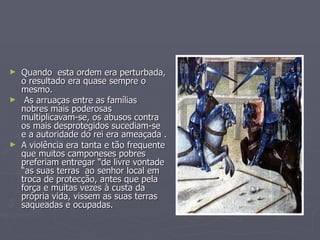 Quando  esta ordem era perturbada, o resultado era quase sempre o mesmo. As arruaças entre as famílias  nobres mais poderosas multiplicavam-se, os abusos contra os mais desprotegidos sucediam-se e a autoridade do rei era ameaçada . A violência era tanta e tão frequente que muitos camponeses pobres preferiam entregar “de livre vontade “as suas terras  ao senhor local em troca de protecção, antes que pela força e muitas vezes à custa da própria vida, vissem as suas terras saqueadas e ocupadas. 