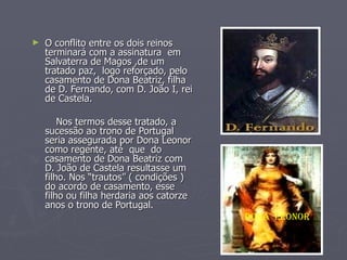 O conflito entre os dois reinos terminará com a assinatura  em Salvaterra de Magos ,de um tratado paz,  logo reforçado, pelo casamento de Dona Beatriz, filha de D. Fernando, com D. João I, rei de Castela. Nos termos desse tratado, a sucessão ao trono de Portugal seria assegurada por Dona Leonor como regente, até  que  do casamento de Dona Beatriz com D. João de Castela resultasse um filho. Nos “trautos” ( condições ) do acordo de casamento, esse filho ou filha herdaria aos catorze anos o trono de Portugal. Dona  Leonor   