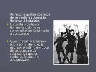 De facto, a quebra dos laços de serventia e submissão tinha-se já instalado. Os ganha - dinheiros tinham nascido,  e os servos estavam lentamente a desaparecer. Quem trabalhava, fazia-o agora por dinheiro e, já não, por préstimo em troca da segurança e da subsistência que os senhores feudais lhe asseguravam. 