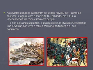 As revoltas e motins sucederam-se, o país “dividiu-se “, como de costume, e agora, com a morte de D. Fernando, em 1383, a independência do reino estava em perigo. E nos dois anos seguintes, a guerra civil e as invasões Castelhanas irão devastar, por terra e mar, o território português e a  sua população. 