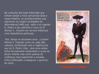 No conjunto das lutas fratricidas que tinham desde o inicio percorrido toda a nossa História. os acontecimentos que estiveram na origem da Batalha da Alfarrobeira(1448) que  opôs o ex regente D. Pedro a seu sobrinho e novo rei D. Afonso V , tiveram em termos históricos uma importância particular.  Mal  atinge os dezasseis anos , o jovem Afonso é  imposto como rei, pela alta nobreza, terminando com a regência de seu tio D. Pedro. Este , dois anos antes, tinha formalmente transmitido a coroa ao jovem infante mas como pessoa de confiança mais experiente e avisada, tinha continuado a assegurar o governo do reino.   O INFANTE D. PEDRO 
