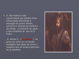 A  Alta nobreza mais conservadora que sempre tinha influenciado fortemente a educação do jovem infante, convence-o através da mentira e da intriga,  a prescindir do apoio e dos conselhos de  seu tio D. Pedro.  D. Afonso V , (  O Africano  )  vai governar como um rei feudal nostálgico dos ideais da honra e cavalaria que os tempos pareciam ter já esbatido. 