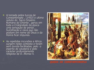 A tomada pelos turcos de Constantinopla , (1453) o ultimo reduto do  Sacro Império Romano do Oriente , gerou em toda a Cristandade da época uma sensação de perda , humilhação e raiva que não podiam em nome de Deus e da Honra ficar impunes. As repetidas incursões a Africa. surgem neste contexto e foram sem duvida facilitadas, pelo  o espírito de cavalaria e pelo carácter profundamente religioso de D. Afonso V.  QUEDA  DE  CONSTANTINOPLA 