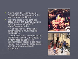 A afirmação da Monarquia em Portugal foi-se fazendo assim. De forma lenta e conflituosa. Nalguns casos, estes conflitos degeneraram em guerras civis que tiveram como oponentes os adversários esperados : A antiga Nobreza tradicional personificando o mundo feudal “românico”… … e uma Nobreza, a que podemos chamar de ” gótica “, mais ligada à modernidade da época,  às transformações sociais e aos novos valores, que lenta mas solidamente se instalavam na sociedade portuguesa. 