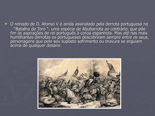 O reinado de D. Afonso V é ainda assinalado pela derrota portuguesa na “ Batalha de Toro “, uma espécie de Aljubarrota ao contrário, que põe fim ás aspirações de rei português à coroa espanhola. Mas até nas mais humilhantes derrotas os portugueses descobriram sempre entre os seus, personagens que pelo seu suposto sofrimento ou bravura se erguiam  acima de qualquer desaire  . 