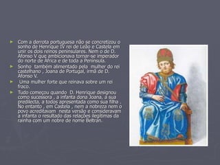 Com a derrota portuguesa não se concretizou o sonho de Henrique IV rei de Leão e Castela em unir os dois reinos peninsulares. Nem o de D. Afonso V que ambicionava tornar-se imperador do norte de África e de toda a Península. Sonho  também alimentado pela  mulher do rei castelhano , Joana de Portugal, irmã de D. Afonso V. Uma mulher forte que reinava sobre um rei fraco. Tudo começou quando  D. Henrique designou como sucessora , a infanta dona Joana, a sua predilecta, a todos apresentada como sua filha . No entanto , em Castela , nem a nobreza nem o povo acreditavam  nesta versão e consideravam a infanta o resultado das relações ilegítimas da rainha com um nobre de nome Beltran.  DONA JOANA HENRIQUE IV 
